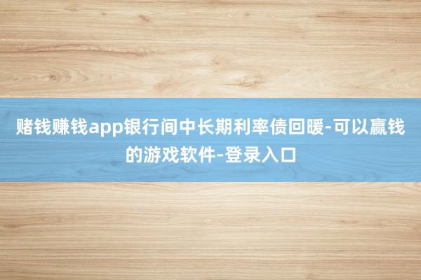 赌钱赚钱app银行间中长期利率债回暖-可以赢钱的游戏软件-登录入口