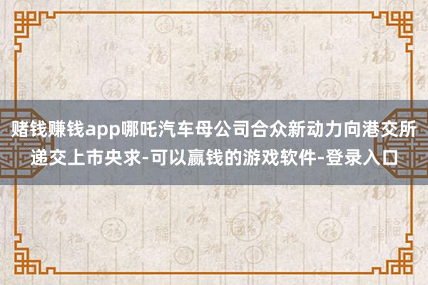 赌钱赚钱app哪吒汽车母公司合众新动力向港交所递交上市央求-可以赢钱的游戏软件-登录入口